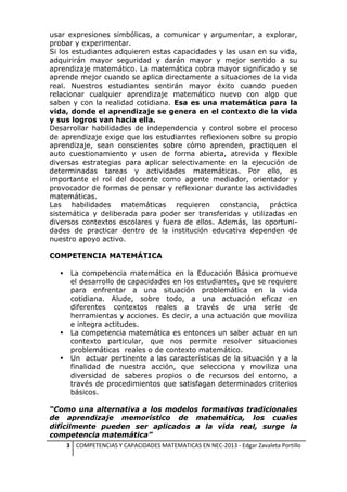 usar expresiones simbólicas, a comunicar y argumentar, a explorar,
probar y experimentar.
Si los estudiantes adquieren estas capacidades y las usan en su vida,
adquirirán mayor seguridad y darán mayor y mejor sentido a su
aprendizaje matemático. La matemática cobra mayor significado y se
aprende mejor cuando se aplica directamente a situaciones de la vida
real. Nuestros estudiantes sentirán mayor éxito cuando pueden
relacionar cualquier aprendizaje matemático nuevo con algo que
saben y con la realidad cotidiana. Esa es una matemática para la
vida, donde el aprendizaje se genera en el contexto de la vida
y sus logros van hacia ella.
Desarrollar habilidades de independencia y control sobre el proceso
de aprendizaje exige que los estudiantes reflexionen sobre su propio
aprendizaje, sean conscientes sobre cómo aprenden, practiquen el
auto cuestionamiento y usen de forma abierta, atrevida y flexible
diversas estrategias para aplicar selectivamente en la ejecución de
determinadas tareas y actividades matemáticas. Por ello, es
importante el rol del docente como agente mediador, orientador y
provocador de formas de pensar y reflexionar durante las actividades
matemáticas.
Las habilidades matemáticas requieren constancia, práctica
sistemática y deliberada para poder ser transferidas y utilizadas en
diversos contextos escolares y fuera de ellos. Además, las oportunidades de practicar dentro de la institución educativa dependen de
nuestro apoyo activo.
COMPETENCIA MATEMÁTICA






La competencia matemática en la Educación Básica promueve
el desarrollo de capacidades en los estudiantes, que se requiere
para enfrentar a una situación problemática en la vida
cotidiana. Alude, sobre todo, a una actuación eficaz en
diferentes contextos reales a través de una serie de
herramientas y acciones. Es decir, a una actuación que moviliza
e integra actitudes.
La competencia matemática es entonces un saber actuar en un
contexto particular, que nos permite resolver situaciones
problemáticas reales o de contexto matemático.
Un actuar pertinente a las características de la situación y a la
finalidad de nuestra acción, que selecciona y moviliza una
diversidad de saberes propios o de recursos del entorno, a
través de procedimientos que satisfagan determinados criterios
básicos.

“Como una alternativa a los modelos formativos tradicionales
de aprendizaje memorístico de matemática, los cuales
difícilmente pueden ser aplicados a la vida real, surge la
competencia matemática”
3 COMPETENCIAS Y CAPACIDADES MATEMATICAS EN NEC-2013 - Edgar Zavaleta Portillo

 