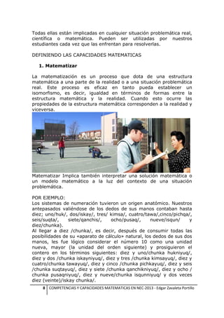 Todas ellas están implicadas en cualquier situación problemática real,
científica o matemática. Pueden ser utilizadas por nuestros
estudiantes cada vez que las enfrentan para resolverlas.
DEFINIENDO LAS CAPACIDADES MATEMATICAS
1. Matematizar
La matematización es un proceso que dota de una estructura
matemática a una parte de la realidad o a una situación problemática
real. Este proceso es eficaz en tanto pueda establecer un
isomorfismo, es decir, igualdad en términos de formas entre la
estructura matemática y la realidad. Cuando esto ocurre las
propiedades de la estructura matemática corresponden a la realidad y
viceversa.

Matematizar Implica también interpretar una solución matemática o
un modelo matemático a la luz del contexto de una situación
problemática.
POR EJEMPLO:
Los sistemas de numeración tuvieron un origen anatómico. Nuestros
antepasados valiéndose de los dedos de sus manos contaban hasta
diez; uno/huk/, dos/iskay/, tres/ kimsa/, cuatro/tawa/,cinco/pichqa/,
seis/suqta/,
siete/qanchis/,
ocho/pusaq/,
nueve/isqun/
y
diez/chunka).
Al llegar a diez /chunka/, es decir, después de consumir todas las
posibilidades de su «aparato de cálculo» natural, los dedos de sus dos
manos, les fue lógico considerar el número 10 como una unidad
nueva, mayor (la unidad del orden siguiente) y prosiguieron el
contero en los términos siguientes: diez y uno/chunka hukniyuq/,
diez y dos /chunka iskayniyuq/, diez y tres /chunka kimsayuq/, diez y
cuatro/chunka tawayuq/, diez y cinco /chunka pichkayuq/, diez y seis
/chunka suqtayuq/, diez y siete /chunka qanchikniyuq/, diez y ocho /
chunka pusaqniyuq/, diez y nueve/chunka isqunniyuq/ y dos veces
diez (veinte)/iskay chunka/.
8 COMPETENCIAS Y CAPACIDADES MATEMATICAS EN NEC-2013 - Edgar Zavaleta Portillo

 