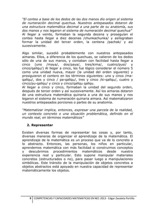 “El conteo a base de los dedos de las dos manos dio origen al sistema
de numeración decimal quechua. Nuestros antepasados dotaron de
una estructura matemática decimal a una parte de su anatomía, sus
dos manos y nos legaron el sistema de numeración decimal quechua”
Al llegar a veinte, formaban la segunda decena y proseguían el
conteo hasta llegar a diez decenas /chunkachunka/ y asílograban
formar la unidad del tercer orden, la centena /pachak/ y así
sucesivamente.
Algo similar, sucedió probablemente con nuestros antepasados
aimaras. Ellos, a diferencia de los quechuas, se valieron de los dedos
sólo de una de sus manos, y contaban con facilidad hasta llegar a
cinco (uno /maya/, dos/paya/, tres/kima/, cuatro/pusi/ y
cinco/qallqu/) Al llegar a cinco, les fue lógico considerar el número 5
como una unidad nueva, mayor (la unidad del orden siguiente) y
prosiguieron el contero en los términos siguientes: uno y cinco /maqallqu/, dos y cinco / pa-qallqu/, tres y cinco /ki-qallqu/, cuatro y
cinco/pu-qallqu/ y cinco y cinco/qallqu qallqu.
Al llegar a cinco y cinco, formaban la unidad del segundo orden,
después de tercer orden y así sucesivamente. Así los aimaras dotaron
de una estructura matemática quinaria a una de sus manos y nos
legaron el sistema de numeración quinaria aimara. Así matematizaron
nuestros antepasados porciones o partes de su anatomía.
“Matematizar implica, entonces, expresar una parcela de la realidad,
un contexto concreto o una situación problemática, definido en el
mundo real, en términos matemáticos”
2. Representar
Existen diversas formas de representar las cosas y, por tanto,
diversas maneras de organizar el aprendizaje de la matemática. El
aprendizaje de la matemática es un proceso que va de lo concreto a
lo abstracto. Entonces, las personas, los niños en particular,
aprendemos matemática con más facilidad si construimos conceptos
y
descubrimos
procedimientos
matemáticos
desde
nuestra
experiencia real y particular. Esto supone manipular materiales
concretos (estructurados o no), para pasar luego a manipulaciones
simbólicas. Este tránsito de la manipulación de objetos concretos a
objetos abstractos está apoyado en nuestra capacidad de representar
matemáticamente los objetos.

9 COMPETENCIAS Y CAPACIDADES MATEMATICAS EN NEC-2013 - Edgar Zavaleta Portillo

 