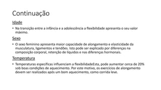 Continuação
Idade
• Na transição entre a infância e a adolescência a flexibilidade apresenta o seu valor
máximo.
Sexo
• O sexo feminino apresenta maior capacidade de alongamento e elasticidade da
musculatura, ligamentos e tendões. Isto pode ser explicado por diferenças na
composição corporal, retenção de líquidos e nas diferenças hormonais.
Temperatura
• Temperaturas específicas influenciam a flexibilidadeEsta, pode aumentar cerca de 20%
sob boas condições de aquecimento. Por este motivo, os exercícios de alongamento
devem ser realizados após um bom aquecimento, como corrida leve.
 