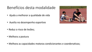 Benefícios desta modalidade
• Ajuda a melhorar a qualidade de vida
• Auxilia no desempenho esportivo
• Reduz o risco de lesões;
• Melhora a postura
• Melhora as capacidades motoras condicionantes e coordenativas;
 