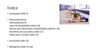 Índice
• Introdução (slide 3)
• Desenvolvimento:
-definição(slide 4)
-tipos de flexibilidade (slide 5-8)
-fatores que influenciam a flexibilidade (slide 9 e 10)
-benefícios da sua prática (slide 11)
-testes para a avaliar (slide 12)
• Conclusão (slide 13)
• Bibliografia (slide 14-16)
 