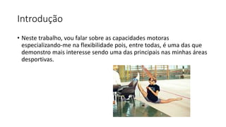 Introdução
• Neste trabalho, vou falar sobre as capacidades motoras
especializando-me na flexibilidade pois, entre todas, é uma das que
demonstro mais interesse sendo uma das principais nas minhas áreas
desportivas.
 