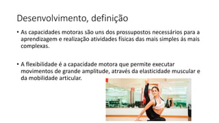 Desenvolvimento, definição
• As capacidades motoras são uns dos prossupostos necessários para a
aprendizagem e realização atividades físicas das mais simples ás mais
complexas.
• A flexibilidade é a capacidade motora que permite executar
movimentos de grande amplitude, através da elasticidade muscular e
da mobilidade articular.
 