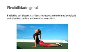 Flexibilidade geral
É relativa aos sistemas articulares especialmente nas principais
articulações: ombro anca e coluna vertebral.
 