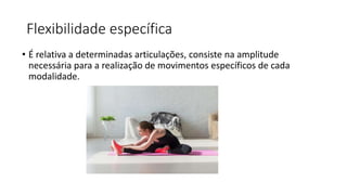 Flexibilidade específica
• É relativa a determinadas articulações, consiste na amplitude
necessária para a realização de movimentos específicos de cada
modalidade.
 