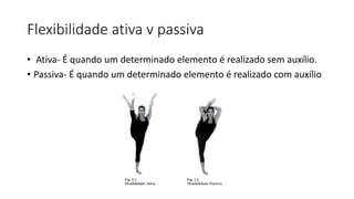 Flexibilidade ativa v passiva
• Ativa- É quando um determinado elemento é realizado sem auxílio.
• Passiva- É quando um determinado elemento é realizado com auxílio
 