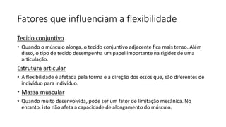 Fatores que influenciam a flexibilidade
Tecido conjuntivo
• Quando o músculo alonga, o tecido conjuntivo adjacente fica mais tenso. Além
disso, o tipo de tecido desempenha um papel importante na rigidez de uma
articulação.
Estrutura articular
• A flexibilidade é afetada pela forma e a direção dos ossos que, são diferentes de
indivíduo para indivíduo.
• Massa muscular
• Quando muito desenvolvida, pode ser um fator de limitação mecânica. No
entanto, isto não afeta a capacidade de alongamento do músculo.
 