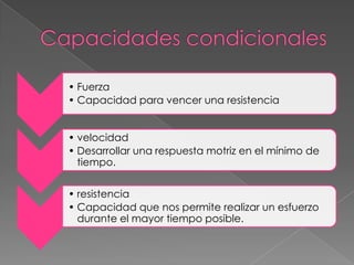 • Fuerza
• Capacidad para vencer una resistencia


• velocidad
• Desarrollar una respuesta motriz en el mínimo de
  tiempo.


• resistencia
• Capacidad que nos permite realizar un esfuerzo
  durante el mayor tiempo posible.
 