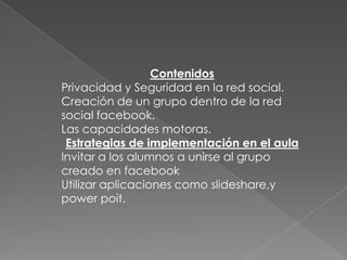 Contenidos
Privacidad y Seguridad en la red social.
Creación de un grupo dentro de la red
social facebook.
Las capacidades motoras.
 Estrategias de implementación en el aula
Invitar a los alumnos a unirse al grupo
creado en facebook
Utilizar aplicaciones como slideshare,y
power poit.
 