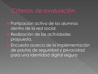  Partipación activa de los alumnos
  dentro de la red social.
 Realización de las actividades
  propuesta.
 Encuesta acerca de la implementación
  de pautas de seguridad y privacidad
  para una identidad digital segura
 