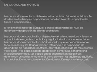 LAS CAPACIDADES MOTRICES



Las capacidades motrices determinan la condición física del individuo. Se
dividen en dos bloques: capacidades coordinativas y las capacidades
físicas o condicionales.

El rendimiento motor de cualquier persona dependerá del nivel de
desarrollo y adaptación de dichas cualidades.

Las capacidades coordinativas dependen del sistema nervioso y tienen la
capacidad de organizar, controlar y regular todas las acciones motrices.
Las capacidades coordinativas básicas son las que se desarrollan sobre
todo entre los 6 y los 12 años y hacen referencia a la capacidad de
aprendizaje de habilidades motrices, el nivel de control de los movimientos
y ejercicios , y la capacidad de adaptación e improvisación ante una
situación presentada. Las capacidades coordinativas específicas
determinan un contexto motor más concreto y son las siguientes: equilibrio,
la combinación motora, la orientación y la relación espacio-tiempo, etc.
 