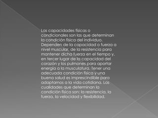 Las capacidades físicas o
condicionales son las que determinan
la condición física del individuo.
Dependen de la capacidad o fuerza a
nivel muscular, de la resistencia para
mantener dicha fuerza en el tiempo y,
en tercer lugar de la capacidad del
corazón y los pulmones para aportar
energía a la musculatura. Tener una
adecuada condición física y una
buena salud es imprescindible para
adaptarnos a la vida cotidiana. Las
cualidades que determinan la
condición física son: la resistencia, la
fuerza, la velocidad y flexibilidad.
 