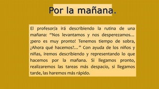 El profesor/a irá describiendo la rutina de una
mañana: “Nos levantamos y nos desperezamos…
¡pero es muy pronto! Tenemos tiempo de sobra,
¿Ahora qué hacemos?…” Con ayuda de los niños y
niñas, iremos describiendo y representando lo que
hacemos por la mañana. Si llegamos pronto,
realizaremos las tareas más despacio, si llegamos
tarde, las haremos más rápido.
 