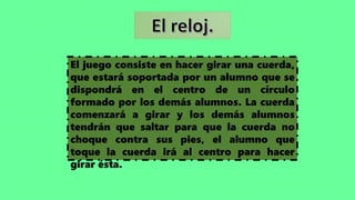 El juego consiste en hacer girar una cuerda,
que estará soportada por un alumno que se
dispondrá en el centro de un círculo
formado por los demás alumnos. La cuerda
comenzará a girar y los demás alumnos
tendrán que saltar para que la cuerda no
choque contra sus pies, el alumno que
toque la cuerda irá al centro para hacer
girar ésta.
 