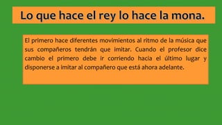 El primero hace diferentes movimientos al ritmo de la música que
sus compañeros tendrán que imitar. Cuando el profesor dice
cambio el primero debe ir corriendo hacia el último lugar y
disponerse a imitar al compañero que está ahora adelante.
 