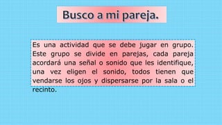 Es una actividad que se debe jugar en grupo.
Este grupo se divide en parejas, cada pareja
acordará una señal o sonido que les identifique,
una vez eligen el sonido, todos tienen que
vendarse los ojos y dispersarse por la sala o el
recinto.
 