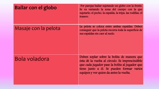 Bailar con el globo Por parejas bailar sujetando un globo con la frente.
Se va variando la zona del cuerpo con la que
sujetarlo: el pecho, la espalda, la tripa, las rodillas, el
trasero.
Masaje con la pelota La pelota se coloca entre ambas espaldas. Deben
conseguir que la pelota recorra toda la superficie de
sus espaldas sin caer al suelo.
Bola voladora Deben soplar sobre la bolita de manera que
ésta dé la vuelta al círculo. Es imprescindible
que cada jugador pase la bolita al jugador que
tiene junto a él. Se pueden formar varios
equipos y ver quien da antes la vuelta.
 