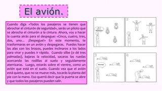 Cuando diga «Todos los pasajeros se tienen que
abrochar el cinturón de seguridad», serás un piloto que
se abrocha el cinturón a la cintura. Ahora, voy a hacer
la cuenta atrás para el despegue: «Cinco, cuatro, tres,
dos, uno… ¡Despegue!» En este momento, te
trasformaras en un avión y despegaras. Puedes hacer
las alas con los brazos, puedes inclinaros a los lados
para virar y puedes ir rápido. Cuando silbe (o dé tres
palmadas), bajaras la velocidad, sacaras las ruedas
acercando las rodillas al suelo y seguidamente
aterrizaras. Luego, estarás sobre el vientre, como un
avión que está en el suelo. Cuando vea que el avión
está quieto, que no se mueve más, tocarás la planta del
pie con la mano. Eso querrá decir que la puerta se abre
y que todos los pasajeros pueden salir.
 