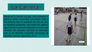 Dibuje en la cancha con gis, cinta adhesiva o
pintura, varios recorridos (circuitos). Pida a
los alumnos que en equipos, de uno en uno,
se desplace pateando una tapita de plástico
siguiendo la trayectoria dibujada. Procure que
cambien de posición durante el recorrido,
(con el pie derecho, izquierdo, de frente, de
espaldas, parado, agachado, etc.)
 