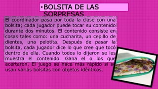 •BOLSITA DE LAS
SORPRESAS
El coordinador pasa por toda la clase con una
bolsita; cada jugador puede tocar su contenido
durante dos minutos. El contenido consiste en
cosas tales como: una cucharita, un cepillo de
dientes, una pelotita. Después de pasar la
bolsita, cada jugador dice lo que cree que tocó
dentro de ella. Cuando todos lo dijeron se les
muestra el contenido. Gana el o los que
acertaron. El juego se hace más rápido si se
usan varias bolsitas con objetos idénticos.
 