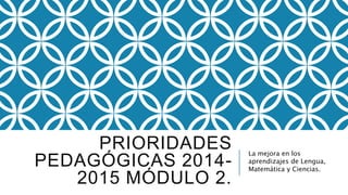 PRIORIDADES 
PEDAGÓGICAS 2014- 
2015 MÓDULO 2. 
La mejora en los 
aprendizajes de Lengua, 
Matemática y Ciencias. 
 