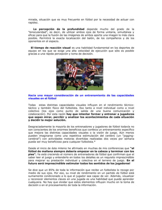 mirada, situación que es muy frecuente en fútbol por la necesidad de actuar con
rapidez.
La percepción de la profundidad depende mucho del grado de la
“binocularidad”, es decir, de utilizar ambos ojos de forma unitaria, simultánea y
eficaz para que la fusión de las imágenes de ambos aporte una imagen lo más clara
posible. Permitirá la exacta localización del balón, de los compañeros y de los
oponentes en el espacio.
El tiempo de reacción visual es una habilidad fundamental en los deportes de
equipo en los que se exige una alta velocidad de ejecución que sólo es posible
gracias a una rápida percepción y toma de decisión.
Hacia una mayor consideración de un entrenamiento de las capacidades
visuales en el fútbol
Todas estas distintas capacidades visuales influyen en el rendimiento técnico-
táctico y también físico del futbolista. Eso tanto a nivel individual como a nivel
colectivo (los ojos como punto de salida de una buena comunicación y
colaboración). Por esta razón hay que intentar formar y entrenar a jugadores
que sepan mirar, percibir y analizar los acontecimientos de cada situación
y decidir la mejor solución.
Desgraciadamente la mayoría de los entrenadores y jugadores de fútbol todavía no
son conscientes de los enormes beneficios que conlleva un entrenamiento específico
que mejora las distintas capacidades visuales o la visión de juego. Aún menos
pueden imaginarse como una repetitiva estimulación del cerebro (un “jogging-
cerebral”) con actividades motoras divertidas realizadas dos veces por semana
pueda ser muy beneficioso para cualquier futbolista.*
Desde el inicio de éste milenio he afirmado en muchas de mis conferencias que “el
fútbol de mañana siempre debería empezar en la cabeza y terminar con los
pies”. Ya está creciendo el número de entrenadores de fútbol que confirman que el
saber leer el juego y entenderlo en todos los detalles es un requisito imprescindible
para mejorar su prestación individual y colectiva en el terreno de juego. En el
futuro será imprescindible estimular todos los sentidos de los jugadores!
Se dice que un 85% de toda la información que recibe un futbolista lo recoge por
medio de sus ojos. Por eso, su nivel de rendimiento en un partido de fútbol está
sumamente condicionado a lo que el jugador sea capaz de ver. Además, visualizar
y reconocer elementos claves en una jugada es una habilidad que puede aprender
cualquiera. No hay que olvidar que estos elementos influyen mucho en la toma de
decisión o en el procesamiento de toda la información.
 