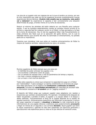 Los ojos de un jugador solo son capaces de ver lo que el cerebro ya conoce, por eso
es muy importante que cada uno de los jugadores acumule constantemente nuevas
experiencias técnico-tácticas. ¡Cuánto más amplia sea su memoria, más podrá
ver y detectar! Su experiencia le capacita a leer correctamente una situación
determinada de juego, errando menos en su toma de decisiones.
Reducir al máximo las pérdidas del balón debería ser una filosofía para cualquier
equipo. Y eso se consigue especialmente cuando se cometen menos errores en la
primera o segunda fase de cualquier acción en el fútbol: la fase perceptiva y la fase
de la toma de decisiones. Hoy en día los jugadores fallan más frecuentemente en
estas primeras dos fases que en la ejecución del gesto técnico, con lo cual la
habilidad técnica que durante 80 años ha dominado el entrenamiento, ha perdido
parte de su importancia.
Tenemos que considerar más que antes en nuestros entrenamientos de fútbol la
mejora de nuestros sentidos: especialmente los ojos y el cerebro.
Muchos jugadores de fútbol piensan que uno nace con
- la habilidad de poder anticipar las jugadas o no,
- una excelente o deficiente visión de juego,
- con un sentido de manejar bien o mal los parámetros de tiempo y espacio,
- con más o menos inteligencia de juego o
- con un buen o mal nivel de atención.
Todos estos aspectos (y otros) que componen la capacidad de juego en el fútbol
son “entrenables”. Y para conseguir un óptimo rendimiento en el terreno de juego
hace falta ejercitarse con el objetivo de condicionar y estimular el sistema
sensorial, incluidas las capacidades perceptivas y la velocidad de procesar toda
la información necesaria en el cerebro con un “jogging cerebral”.*
El deporte del fútbol exige que cualquier jugador sepa adaptarse con rapidez a
situaciones que cambian constantemente. Por ejemplo: inmediatamente después de
haber recuperado o perdido el balón, el jugador y su equipo deben ir al ataque o
deben defender. Frecuentemente el éxito de la jugada depende de la rapidez de
aquella transición. Entrenamientos específicos que estimulan la percepción y lectura
del juego capacitan al jugador a visualizar o detectar la más importante de las
informaciones de una jugada ofensiva o defensiva para posteriormente procesarla
y llegar en menos de un segundo a una correcta decisión. Aquel jugador que tiene
la mayor experiencia y además ha sido bien preparado con ejercicios generales y
ejercitaciones más específicas para su vista es él que efectúa la transición antes.
 