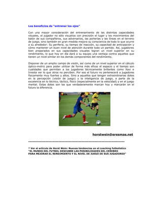 Los beneficios de “entrenar los ojos”
Con una mayor consideración del entrenamiento de las distintas capacidades
visuales, el jugador no sólo visualiza con precisión el lugar y los movimientos del
balón de sus compañeros, sus adversarios, las porterías y las líneas en el terreno
de juego, sino también en gran medida mejora su consciencia de todo lo que ocurre
a su alrededor: Su periferia, su tiempo de reacción, su capacitad de anticipación y
cómo mantener un buen nivel de atención durante todo un partido. Así, jugadores
bien preparados en sus capacidades visuales logran un nivel superior en su
rendimiento, lo que hoy en día dará a su equipo una ventaja contra aquellos que
tienen un nivel similar en los demás componentes del rendimiento.
Disponer de un amplio campo de visión, así como de un nivel superior en el cálculo
óptico-motriz para poder utilizar de forma más eficaz el espacio y el tiempo son
cualidades que permiten a los jugadores técnicamente brillantes como Xavi e
Iniesta ver lo que otros no perciben. Por eso el futuro no pertenecerá a jugadores
físicamente muy fuertes y altos. Sino a aquellos que tengan extraordinarias dotes
en la percepción (visión de juego) y la inteligencia de juego, a parte de la
excelencia en lo técnico, táctico, físico (especialmente en la velocidad) y en el juego
mental. Estas dotes son las que verdaderamente marcan hoy y marcarán en el
futuro la diferencia.
horstwein@eresmas.net
-------------------------------------------------------------------
* Ver el artículo de Horst Wein: Nuevas tendencias en el coaching futbolístico
“EL MUNDO DEL FUTBOL DESCUBRE LAS POSIBILIDADES DEL CEREBRO
PARA MEJORAR EL RENDIMIENTO Y EL NIVEL DE JUEGO DE SUS JUGADORES”
 