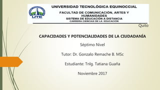 Quito
CAPACIDADES Y POTENCIALIDADES DE LA CIUDADANÍA
Séptimo Nivel
Tutor: Dr. Gonzalo Remache B. MSc
Estudiante: Tnlg. Tatiana Guaña
Noviembre 2017
 