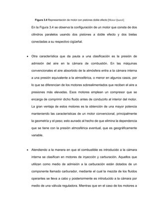 Figura 3.4 Representación de motor con pistones doble efecto [Motor Querol]
En la Figura 3.4 se observa la configuración de un motor que consta de dos
cilindros paralelos usando dos pistones a doble efecto y dos bielas
conectadas a su respectivo cigüeñal.
• Otra característica que da pauta a una clasificación es la presión de
admisión del aire en la cámara de combustión. En las máquinas
convencionales el aire absorbido de la atmósfera entra a la cámara interna
a una presión equivalente a la atmosférica, o menor en algunos casos, por
lo que se diferencian de los motores sobrealimentados que reciben el aire a
presiones más elevadas. Esos motores emplean un compresor que se
encarga de comprimir dicho fluido antes de conducirlo al interior del motor.
La gran ventaja de estos motores es la obtención de una mayor potencia
manteniendo las características de un motor convencional, principalmente
la geometría y el peso; esto aunado al hecho de que elimina la dependencia
que se tiene con la presión atmosférica eventual, que es geográficamente
variable.
• Atendiendo a la manera en que el combustible es introducido a la cámara
interna se clasifican en motores de inyección y carburación. Aquellos que
utilizan como medio de admisión a la carburación están dotados de un
componente llamado carburador, mediante el cual la mezcla de los fluidos
operantes se lleva a cabo y posteriormente es introducido a la cámara por
medio de una válvula reguladora. Mientras que en el caso de los motores a
 