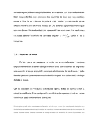 Para corregir el problema el aparato cuenta en su sensor, con dos interferómetros
láser independientes, que producen dos columnas de láser que son paralelas
entres si. Una de las columnas impacta al objeto rotativo por encima del eje de
rotación mientras que el otro lo impacta en una distancia aproximadamente igual
pero por debajo. Haciendo relaciones trigonométricas entre estas dos mediciones
se puede obtener finalmente la velocidad angular
d
fD
2
λω = . Donde f es la
frecuencia.
3.1.12 Soportes de motor
En los carros de pasajeros, el motor es aproximadamente colocado
longitudinalmente en el centro del eje delantero junto con un cambio de engrane y
una conexión al eje de propulsión conectado al diferencial del eje trasero, y debe
de estar pensado para obtener una distribución de peso mas balanceado a lo largo
de todo el chasis.
Con la excepción de vehículos comerciales ligeros, todos los carros tienen la
máquina en el frente. Esta configuración es difícilmente superada por otras, ya que
conlleva un peso uniformemente distribuido.
El motor esta montado sobre soportes y su configuración varía de motor a motor. Los soportes están diseñados para
brindar flexibilidad y para absorber cierta cantidad de la vibración inherente a cualquier motor en funcionamiento. El
soporte montante normal combina superficies de montaje de metal con accesorios de caucho o poliuretano duro
 