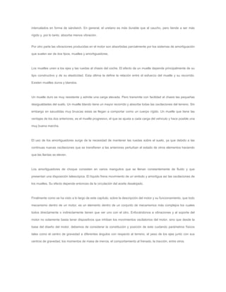 intercalados en forma de sándwich. En general, el uretano es más durable que el caucho, pero tiende a ser más
rígido y, por lo tanto, absorbe menos vibración.
Por otro parte las vibraciones producidas en el motor son absorbidas parcialmente por los sistemas de amortiguación
que suelen ser de dos tipos, muelles y amortiguadores.
Los muelles unen a los ejes y las ruedas al chasis del coche. El efecto de un muelle depende principalmente de su
tipo constructivo y de su elasticidad. Esta última la define la relación entre el esfuerzo del muelle y su recorrido.
Existen muelles duros y blandos.
Un muelle duro es muy resistente y admite una carga elevada. Pero transmite con facilidad al chasis las pequeñas
desigualdades del suelo. Un muelle blando tiene un mayor recorrido y absorbe todas las oscilaciones del terreno. Sin
embargo en sacudidas muy bruscas estas se llegan a comportar como un cuerpo rígido. Un muelle que tiene las
ventajas de los dos anteriores, es el muelle progresivo, el que se ajusta a cada carga del vehiculo y hace posible una
muy buena marcha.
El uso de los amortiguadores surge de la necesidad de mantener las ruedas sobre el suelo, ya que debido a las
continuas nuevas oscilaciones que se transfieren a las anteriores perturban el estado de otros elementos haciendo
que las llantas se eleven.
Los amortiguadores de choque consisten en varios manguitos que se llenan constantemente de fluido y que
presentan una disposición telescópica. El líquido frena movimiento de un embolo y amortigua así las oscilaciones de
los muelles. Su efecto depende entonces de la circulación del aceite desalojado.
Finalmente como se ha visto a lo largo de este capítulo, sobre la descripción del motor y su funcionamiento, que todo
mecanismo dentro de un motor, es un elemento dentro de un conjunto de mecanismos más complejos los cuales
todos directamente o indirectamente tienen que ver uno con el otro. Enfocándonos a vibraciones y al soporte del
motor no solamente basta tener dispositivos que inhiban los movimientos oscilatorios del motor, sino que desde la
base del diseño del motor, debemos de considerar la constitución y posición de este cuidando parámetros físicos
tales como el centro de gravedad a diferentes ángulos con respecto al terreno, el peso de los ejes junto con sus
centros de gravedad, los momentos de masa de inercia, el comportamiento al frenado, la tracción, entre otros.
 