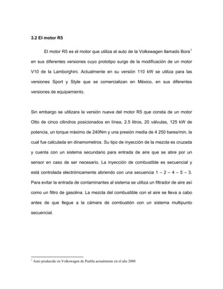 3.2 El motor R5
El motor R5 es el motor que utiliza el auto de la Volkswagen llamado Bora1
en sus diferentes versiones cuyo prototipo surge de la modificación de un motor
V10 de la Lamborghini. Actualmente en su versión 110 kW se utiliza para las
versiones Sport y Style que se comercializan en México, en sus diferentes
versiones de equipamiento.
Sin embargo se utilizara la versión nueva del motor R5 que consta de un motor
Otto de cinco cilindros posicionados en línea, 2.5 litros, 20 válvulas, 125 kW de
potencia, un torque máximo de 240Nm y una presión media de 4 250 bares/min, la
cual fue calculada en dinamometros. Su tipo de inyección de la mezcla es cruzada
y cuenta con un sistema secundario para entrada de aire que se abre por un
sensor en caso de ser necesario. La inyección de combustible es secuencial y
está controlada electrónicamente abriendo con una secuencia 1 – 2 – 4 – 5 – 3.
Para evitar la entrada de contaminantes al sistema se utiliza un filtrador de aire así
como un filtro de gasolina. La mezcla del combustible con el aire se lleva a cabo
antes de que llegue a la cámara de combustión con un sistema multipunto
secuencial.
1
Auto producido en Volkswagen de Puebla actualmente en el año 2008
 