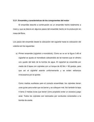 3.2.1. Ensamble y características de los componentes del motor
El ensamble descrito a continuación es un ensamble hecho totalmente a
mano y que se desvía en algunos pasos del ensamble hecho en la producción en
masa del Bora.
Los pasos del ensamble desde la colocación del cigüeñal hasta la colocación del
volante son los siguientes:
a) Primer ensamble (cigüeñal a monoblock): Como se ve en la figura 3.48 el
cigüeñal se ajusta al monoblock colocándolo de tal manera que el cilindro
uno quede del lado de la bomba de agua. El cigüeñal se ensambla por
medio de 6 tapas con cojinetes con un torque de 40 Nm + 90 grados, para
que así el cigüeñal asiente uniformemente y se eviten esfuerzos
innecesarios por el apriete.
Como medios auxiliares para el correcto ensamblaje, los cojinetes tienen
unas guías para evitar que se barran y se coloquen mal. Así también la tapa
4 tiene 2 medias lunas que tienen como propósito evitar un excesivo juego
axial. Todos los cojinetes son lubricados por conductos conectados a la
bomba de aceite.
 