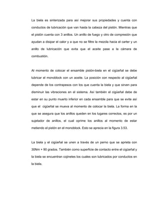 La biela es sinterizada para así mejorar sus propiedades y cuenta con
conductos de lubricación que van hasta la cabeza del pistón. Mientras que
el pistón cuenta con 3 anillos. Un anillo de fuego y otro de compresión que
ayudan a disipar el calor y a que no se filtre la mezcla hacia el carter y un
anillo de lubricación que evita que el aceite pase a la cámara de
combustión.
Al momento de colocar el ensamble pistón-biela en el cigüeñal se debe
lubricar el monoblock con un aceite. La posición con respecto al cigüeñal
depende de los contrapesos con los que cuenta la biela y que sirven para
disminuir las vibraciones en el sistema. Así también el cigüeñal debe de
estar en su punto muerto inferior en cada ensamble para que se evite así
que el cigüeñal se mueva al momento de colocar la biela. La forma en la
que se asegura que los anillos queden en los lugares correctos, es por un
sujetador de anillos, el cual oprime los anillos al momento de estar
metiendo el pistón en el monoblock. Esto se aprecia en la figura 3.53.
La biela y el cigüeñal se unen a través de un perno que se aprieta con
30Nm + 90 grados. También como superficie de contacto entre el cigüeñal y
la biela se encuentran cojinetes los cuales son lubricados por conductos en
la biela.
 