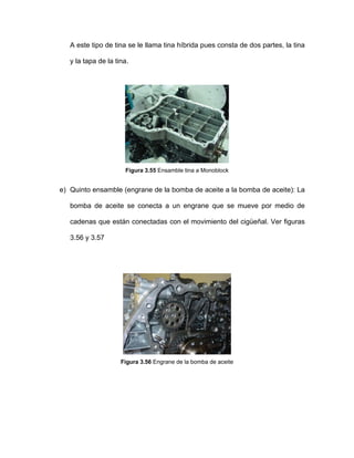 A este tipo de tina se le llama tina híbrida pues consta de dos partes, la tina
y la tapa de la tina.
Figura 3.55 Ensamble tina a Monoblock
e) Quinto ensamble (engrane de la bomba de aceite a la bomba de aceite): La
bomba de aceite se conecta a un engrane que se mueve por medio de
cadenas que están conectadas con el movimiento del cigüeñal. Ver figuras
3.56 y 3.57
Figura 3.56 Engrane de la bomba de aceite
 