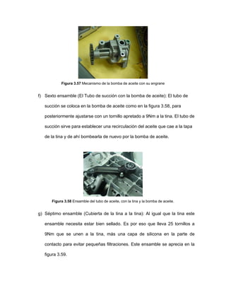 Figura 3.57 Mecanismo de la bomba de aceite con su engrane
f) Sexto ensamble (El Tubo de succión con la bomba de aceite): El tubo de
succión se coloca en la bomba de aceite como en la figura 3.58, para
posteriormente ajustarse con un tornillo apretado a 9Nm a la tina. El tubo de
succión sirve para establecer una recirculación del aceite que cae a la tapa
de la tina y de ahí bombearla de nuevo por la bomba de aceite.
Figura 3.58 Ensamble del tubo de aceite, con la tina y la bomba de aceite.
g) Séptimo ensamble (Cubierta de la tina a la tina): Al igual que la tina este
ensamble necesita estar bien sellado. Es por eso que lleva 25 tornillos a
9Nm que se unen a la tina, más una capa de silicona en la parte de
contacto para evitar pequeñas filtraciones. Este ensamble se aprecia en la
figura 3.59.
 