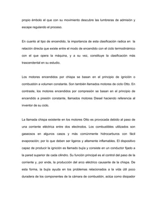 propio émbolo el que con su movimiento descubre las lumbreras de admisión y
escape regulando el proceso.
En cuanto al tipo de encendido, la importancia de esta clasificación radica en la
relación directa que existe entre el modo de encendido con el ciclo termodinámico
con el que opera la máquina, y a su vez, constituye la clasificación más
trascendental en su estudio.
Los motores encendidos por chispa se basan en el principio de ignición o
combustión a volumen constante. Son también llamados motores de ciclo Otto. En
contraste, los motores encendidos por compresión se basan en el principio de
encendido a presión constante, llamados motores Diesel haciendo referencia al
inventor de su ciclo.
La llamada chispa existente en los motores Otto es provocada debido al paso de
una corriente eléctrica entre dos electrodos. Los combustibles utilizados son
gaseosos en algunos casos y más comúnmente hidrocarburos con fácil
evaporación; por lo que deben ser ligeros y altamente inflamables. El dispositivo
capaz de producir la ignición es llamado bujía y consiste en un conductor fijado a
la pared superior de cada cilindro. Su función principal es el control del paso de la
corriente y, por ende, la producción del arco eléctrico causante de la chispa. De
esta forma, la bujía ayuda en los problemas relacionados a la vida útil poco
duradera de los componentes de la cámara de combustión, actúa como disipador
 
