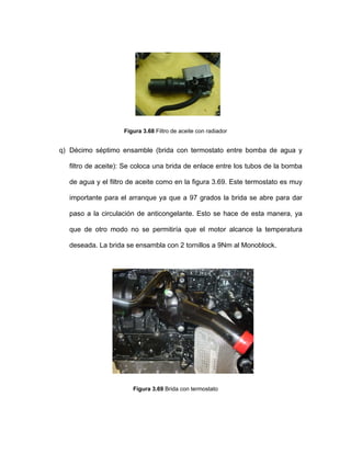 Figura 3.68 Filtro de aceite con radiador
q) Décimo séptimo ensamble (brida con termostato entre bomba de agua y
filtro de aceite): Se coloca una brida de enlace entre los tubos de la bomba
de agua y el filtro de aceite como en la figura 3.69. Este termostato es muy
importante para el arranque ya que a 97 grados la brida se abre para dar
paso a la circulación de anticongelante. Esto se hace de esta manera, ya
que de otro modo no se permitiría que el motor alcance la temperatura
deseada. La brida se ensambla con 2 tornillos a 9Nm al Monoblock.
Figura 3.69 Brida con termostato
 