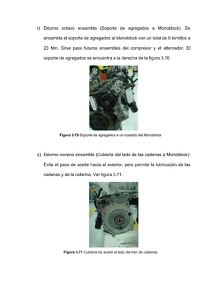 r) Décimo octavo ensamble (Soporte de agregados a Monoblock): Se
ensambla el soporte de agregados al Monoblock con un total de 6 tornillos a
23 Nm. Sirve para futuros ensambles del compresor y el alternador. El
soporte de agregados se encuentra a la derecha de la figura 3.70.
Figura 3.70 Soporte de agregados a un costado del Monoblock
s) Décimo noveno ensamble (Cubierta del lado de las cadenas a Monoblock):
Evita el paso de aceite hacia al exterior, pero permite la lubricación de las
cadenas y de la catarina. Ver figura 3.71.
Figura 3.71 Cubierta de aceite al lado del tren de cadenas
 