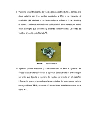 t) Vigésimo ensamble (bomba de vacío a catarina doble): Esta se conecta a la
doble catarina con tres tornillos apretados a 8Nm y se transmite el
movimiento por medio de la hendidura en la que embona la doble catarina y
la bomba. La bomba de vacío sirve como auxiliar en el frenado por medio
de un diafragma que se contrae y expande en las frenadas. La bomba de
vació se presenta en la figura 3.72.
Figura 3.72 Bomba de vacío
u) Vigésimo primero ensamble (Cubierta detectora de RPM a cigüeñal): Se
coloca una cubierta fotosensible al cigüeñal. Esta cubierta es enfocada por
un lente que detecta el número de vueltas por minuto en el cigüeñal.
Información que es procesada por la computadora del auto, que se traduce
en regulación de RPM y arranque. El ensamble se aprecia claramente en la
figura 3.73.
 