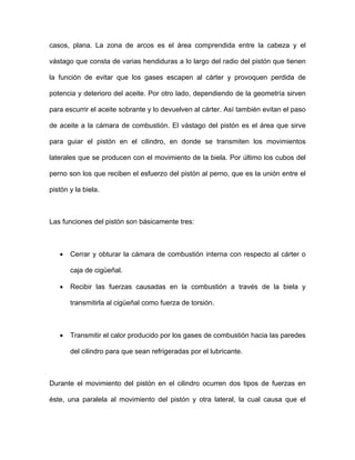 casos, plana. La zona de arcos es el área comprendida entre la cabeza y el
vástago que consta de varias hendiduras a lo largo del radio del pistón que tienen
la función de evitar que los gases escapen al cárter y provoquen perdida de
potencia y deterioro del aceite. Por otro lado, dependiendo de la geometría sirven
para escurrir el aceite sobrante y lo devuelven al cárter. Así también evitan el paso
de aceite a la cámara de combustión. El vástago del pistón es el área que sirve
para guiar el pistón en el cilindro, en donde se transmiten los movimientos
laterales que se producen con el movimiento de la biela. Por último los cubos del
perno son los que reciben el esfuerzo del pistón al perno, que es la unión entre el
pistón y la biela.
Las funciones del pistón son básicamente tres:
• Cerrar y obturar la cámara de combustión interna con respecto al cárter o
caja de cigüeñal.
• Recibir las fuerzas causadas en la combustión a través de la biela y
transmitirla al cigüeñal como fuerza de torsión.
• Transmitir el calor producido por los gases de combustión hacia las paredes
del cilindro para que sean refrigeradas por el lubricante.
Durante el movimiento del pistón en el cilindro ocurren dos tipos de fuerzas en
éste, una paralela al movimiento del pistón y otra lateral, la cual causa que el
 