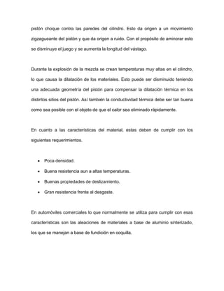 pistón choque contra las paredes del cilindro. Esto da origen a un movimiento
zigzagueante del pistón y que da origen a ruido. Con el propósito de aminorar esto
se disminuye el juego y se aumenta la longitud del vástago.
Durante la explosión de la mezcla se crean temperaturas muy altas en el cilindro,
lo que causa la dilatación de los materiales. Esto puede ser disminuido teniendo
una adecuada geometría del pistón para compensar la dilatación térmica en los
distintos sitios del pistón. Así también la conductividad térmica debe ser tan buena
como sea posible con el objeto de que el calor sea eliminado rápidamente.
En cuanto a las características del material, estas deben de cumplir con los
siguientes requerimientos.
• Poca densidad.
• Buena resistencia aun a altas temperaturas.
• Buenas propiedades de deslizamiento.
• Gran resistencia frente al desgaste.
En automóviles comerciales lo que normalmente se utiliza para cumplir con esas
características son las aleaciones de materiales a base de aluminio sinterizado,
los que se manejan a base de fundición en coquilla.
 