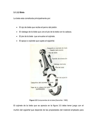 3.1.3.2 Biela
La biela esta constituida principalmente por:
• El ojo de biela que recibe el perno del pistón.
• El vástago de la biela que une el pie de la biela con la cabeza.
• El pie de la biela que envuelve el cojinete.
• El apoyo o cojinete que sujeta al cigüeñal.
Figura 3.5 Componentes de la biela [Gerschler, 1985]
El cojinete de la biela que se aprecia en la figura 3.5 debe tener juego con el
muñón del cigüeñal que depende de las propiedades del material empleado para
 