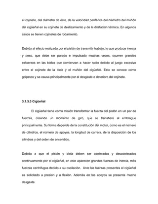 el cojinete, del diámetro de éste, de la velocidad periférica del diámetro del muñón
del cigüeñal en su cojinete de deslizamiento y de la dilatación térmica. En algunos
casos se tienen cojinetes de rodamiento.
Debido al efecto realizado por el pistón de transmitir trabajo, lo que produce inercia
y peso, que debe ser parado e impulsado muchas veces, ocurren grandes
esfuerzos en las bielas que comienzan a hacer ruido debido al juego excesivo
entre el cojinete de la biela y el muñón del cigüeñal. Esto se conoce como
golpeteo y se causa principalmente por el desgaste o deterioro del cojinete.
3.1.3.3 Cigüeñal
El cigüeñal tiene como misión transformar la fuerza del pistón en un par de
fuerzas, creando un momento de giro, que se transfiere al embrague
principalmente. Su forma depende de la constitución del motor, como es el número
de cilindros, el número de apoyos, la longitud de carrera, de la disposición de los
cilindros y del orden de encendido.
Debido a que el pistón y biela deben ser acelerados y desacelerados
continuamente por el cigüeñal, en este aparecen grandes fuerzas de inercia, más
fuerzas centrifugas debido a su oscilación. Ante las fuerzas presentes el cigüeñal
es solicitado a presión y a flexión. Además en los apoyos se presenta mucho
desgaste.
 