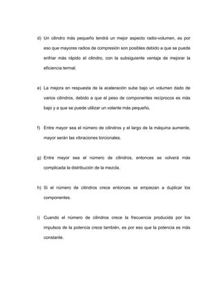 d) Un cilindro más pequeño tendrá un mejor aspecto radio-volumen, es por
eso que mayores radios de compresión son posibles debido a que se puede
enfriar más rápido el cilindro, con la subsiguiente ventaja de mejorar la
ebido a que el peso de componentes recíprocos es más
bajo y a que se puede utilizar un volante más pequeño.
potencia crece también, es por eso que la potencia es más
constante.
eficiencia termal.
e) La mejora en respuesta de la aceleración sube bajo un volumen dado de
varios cilindros, d
f) Entre mayor sea el número de cilindros y el largo de la máquina aumente,
mayor serán las vibraciones torcionales.
g) Entre mayor sea el número de cilindros, entonces se volverá más
complicada la distribución de la mezcla.
h) Si el número de cilindros crece entonces se empiezan a duplicar los
componentes.
i) Cuando el número de cilindros crece la frecuencia producida por los
impulsos de la
 