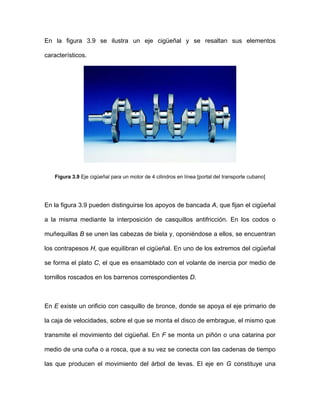 En la figura 3.9 se ilustra un eje cigüeñal y se resaltan sus elementos
característicos.
Figura 3.9 Eje cigüeñal para un motor de 4 cilindros en línea [portal del transporte cubano]
En la figura 3.9 pueden distinguirse los apoyos de bancada A, que fijan el cigüeñal
cabezas de biela y, oponiéndose a ellos, se encuentran
los contrapesos H, que equilibran el cigüeñal. En uno de los extremos del cigüeñal
se forma el plato C, el que es ensamblado con el volante de inercia por medio de
tornillos roscados en los barrenos correspondientes D.
En E existe un orificio con casquillo de bronce, donde se apoya el eje primario de
la caja de velocidades, sobre el que se monta el disco de embrague, el mismo que
transmite el movimiento del cigüeñal. En F se monta un piñón o una catarina por
medio de una cuña o a rosca, que a su vez se conecta con las cadenas de tiempo
s na
a la misma mediante la interposición de casquillos antifricción. En los codos o
muñequillas B se unen las
la que producen el movimiento del árbol de levas. El eje en G constituye u
 