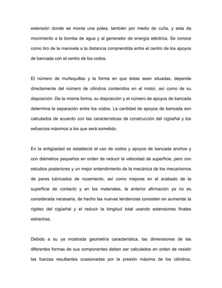 extensión donde se monta una polea, también por medio de cuña, y esta da
el motor, así como de su
isposición .De la misma forma, su disposición y el número de apoyos de bancada
riales, la anterior afirmación ya no es
onsiderada necesaria, de hecho las nuevas tendencias consisten en aumentar la
presión máxima de los cilindros,
movimiento a la bomba de agua y al generador de energía eléctrica. Se conoce
como tiro de la manivela a la distancia comprendida entre el centro de los apoyos
de bancada con el centro de los codos.
El número de muñequillas y la forma en que éstas sean situadas, depende
directamente del número de cilindros contenidos en
d
determina la separación entre los codos. La cantidad de apoyos de bancada son
calculados de acuerdo con las características de construcción del cigüeñal y los
esfuerzos máximos a los que será sometido.
En la antigüedad se estableció el uso de codos y apoyos de bancada anchos y
con diámetros pequeños en orden de reducir la velocidad de superficie, pero con
estudios posteriores y un mejor entendimiento de la mecánica de los mecanismos
de pares lubricados de rozamiento, así como mejoras en el acabado de la
superficie de contacto y en los mate
c
rigidez del cigüeñal y el reducir la longitud total usando extensiones finales
estrechas.
Debido a su ya mostrada geometría característica, las dimensiones de las
diferentes formas de sus componentes deben ser calculados en orden de resistir
las fuerzas resultantes ocasionadas por la
 
