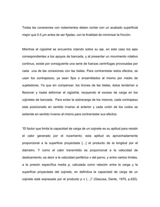 Todas las conexiones con rodamientos deben contar con un acabado superficial
mejor que 0.5 µm antes de ser fijadas, con la finalidad de minimizar la fricción.
Mientras el cigüeñal se encuentra rotando sobre su eje, en este caso los ejes
correspondientes a los apoyos de bancada, y al presentar un movimiento rotativo
continuo, existe por consiguiente una serie de fuerzas centrífugas provocadas por
cada una de las conexiones con las bielas. Para contrarrestar estos efectos, se
usan los contrapesos, ya sean fijos o ensamblados al mismo por medio de
sujetadores. Ya que sin compensar, los tirones de las bielas, éstos tenderían a
flexionar y hasta deformar el cigüeñal, recayendo el exceso de carga en los
cojinetes de bancada. Para evitar la sobrecarga de los mismos, cada contrapeso
esta posicionado en sentido inverso al anterior y cada unión de los codos se
extiende en sentido inverso al mism
nte
roporcional a la superficie proyectada […] el producto de la longitud por el
o para contrarrestar sus efectos.
“El factor que limita la capacidad de carga de un cojinete es su aptitud para resistir
el calor generado por el rozamiento; esta aptitud es aproximadame
p
diámetro. Y como el calor transmitido es proporcional a la velocidad de
deslizamiento, es decir a la velocidad periférica v del perno, y entre ciertos límites,
a la presión específica media p, calculada como relación entre la carga y la
superficie proyectada del cojinete, en definitiva la capacidad de carga de un
cojinete está expresada por el producto p v (…)” (Giacosa, Dante, 1979, p.425).
 